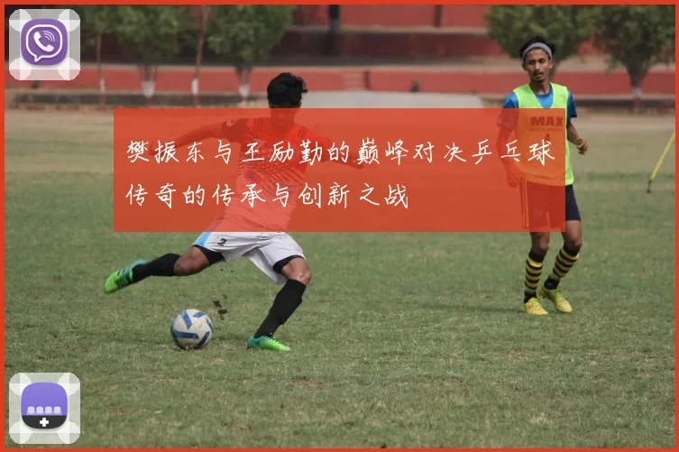 樊振东与王励勤的巅峰对决乒乓球传奇的传承与创新之战