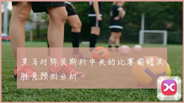 罗马对阵莫斯科中央的比赛前瞻及胜负预测分析