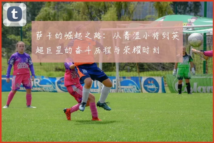 萨卡的崛起之路：从青涩小将到英超巨星的奋斗历程与荣耀时刻