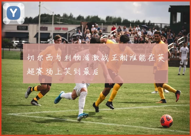 切尔西与利物浦激战正酣谁能在英超赛场上笑到最后