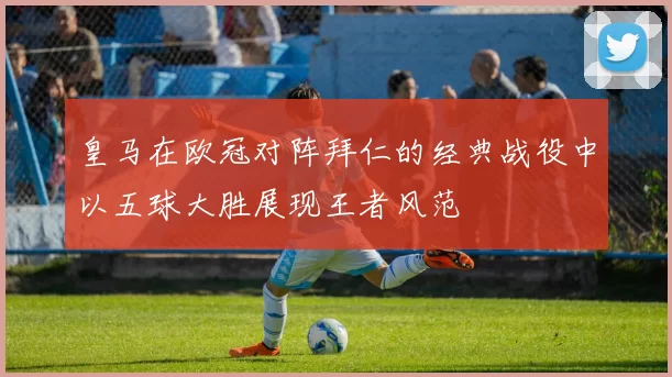 皇马在欧冠对阵拜仁的经典战役中以五球大胜展现王者风范