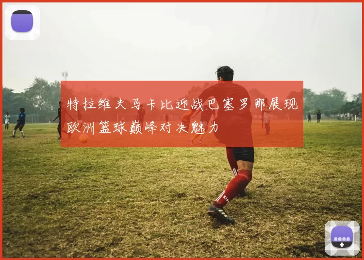 特拉维夫马卡比迎战巴塞罗那展现欧洲篮球巅峰对决魅力