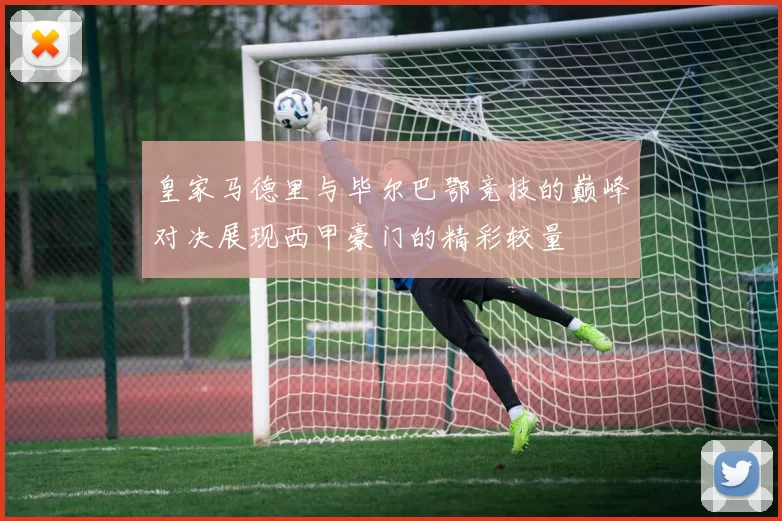 皇家马德里与毕尔巴鄂竞技的巅峰对决展现西甲豪门的精彩较量