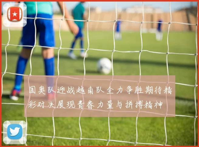 国奥队迎战越南队全力争胜期待精彩对决展现青春力量与拼搏精神