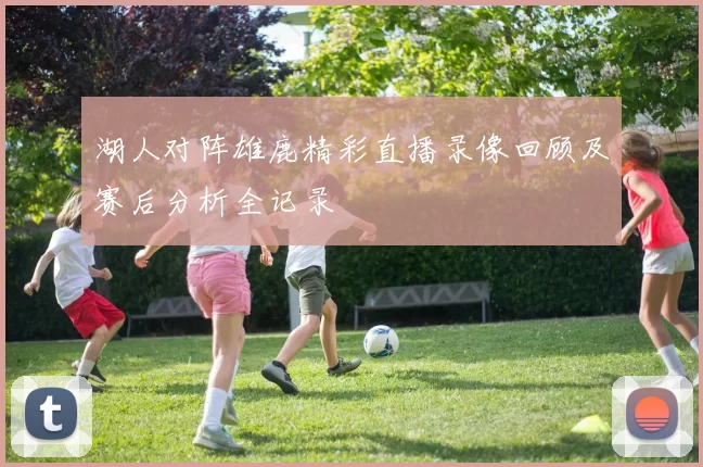 湖人对阵雄鹿精彩直播录像回顾及赛后分析全记录